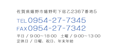 佐賀県嬉野市嬉野町下宿乙2367番地5 TEL0954-27-7345 FAX0954-27-7342 平日 /9:00～18:00 土曜 / 9:00～13:00 定休日 / 日曜、祝日、年末年始