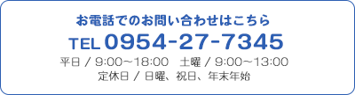お電話でのお問い合わせはこちら TEL0954-27-7345 平日 / 9:00～18:00 土曜 / 9:00～13:00 定休日 / 日曜、祝日、年末年始