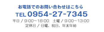 お電話でのお問い合わせはこちら TEL 0954-27-7345 平日 / 9:00～18:00 土曜 / 9:00～13:00 定休日 / 日曜、祝日、年末年始
